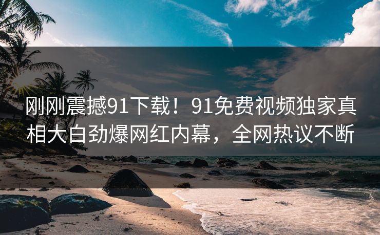 刚刚震撼91下载！91免费视频独家真相大白劲爆网红内幕，全网热议不断