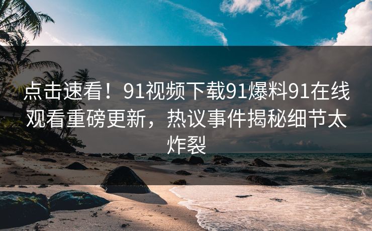 点击速看！91视频下载91爆料91在线观看重磅更新，热议事件揭秘细节太炸裂