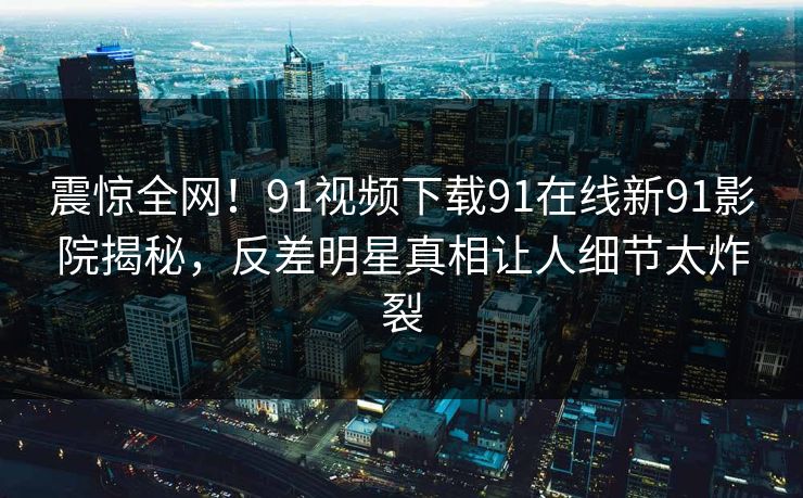 震惊全网！91视频下载91在线新91影院揭秘，反差明星真相让人细节太炸裂