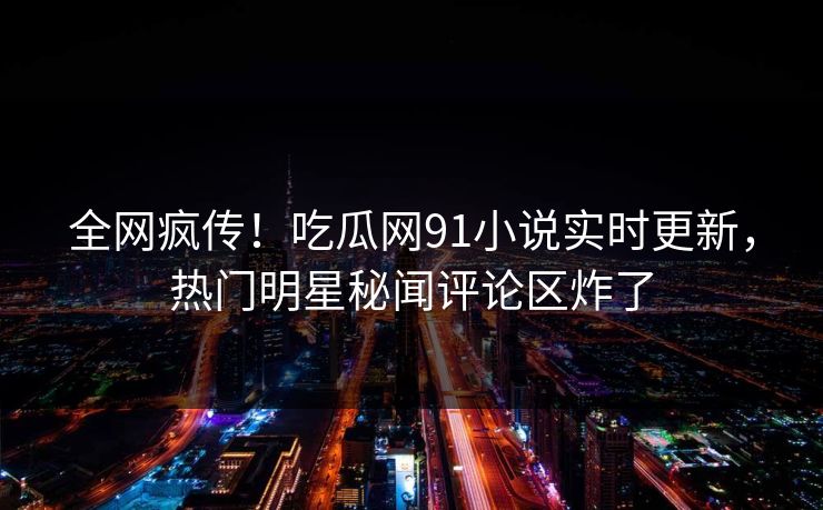 全网疯传！吃瓜网91小说实时更新，热门明星秘闻评论区炸了