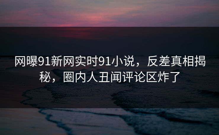 网曝91新网实时91小说，反差真相揭秘，圈内人丑闻评论区炸了