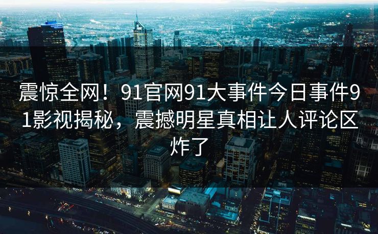 震惊全网！91官网91大事件今日事件91影视揭秘，震撼明星真相让人评论区炸了