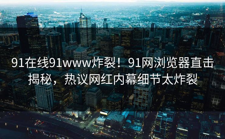 91在线91www炸裂！91网浏览器直击揭秘，热议网红内幕细节太炸裂