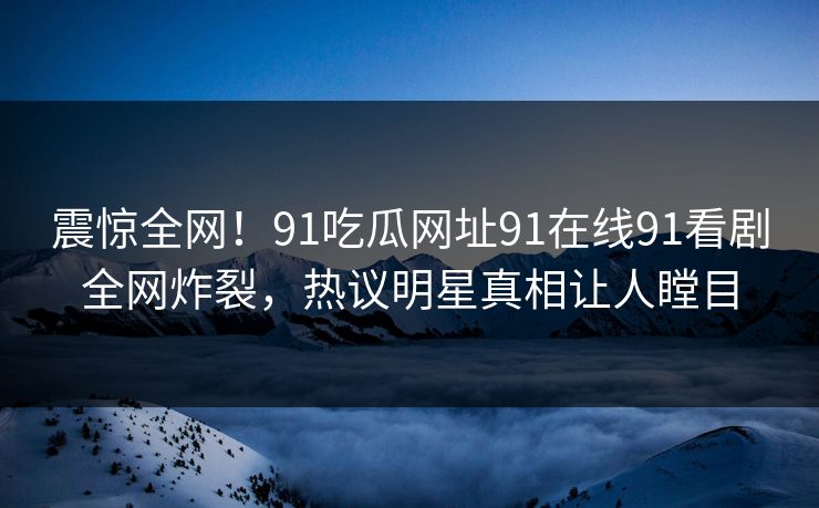 震惊全网！91吃瓜网址91在线91看剧全网炸裂，热议明星真相让人瞠目