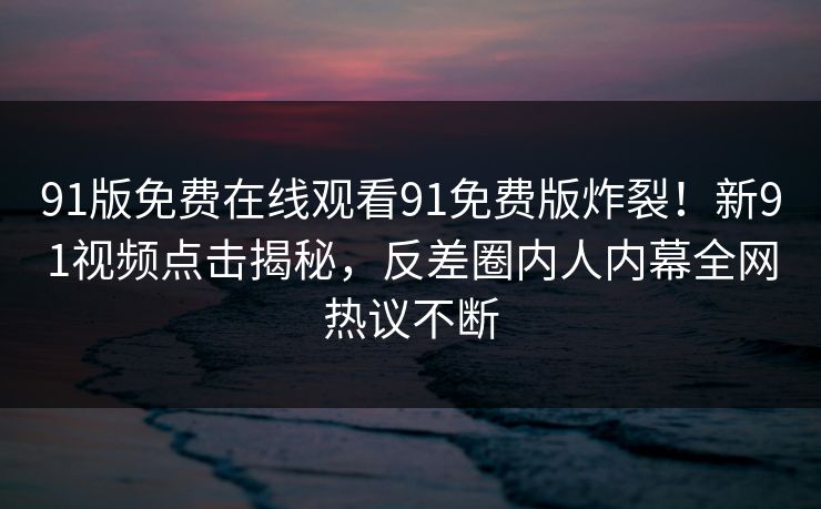 91版免费在线观看91免费版炸裂！新91视频点击揭秘，反差圈内人内幕全网热议不断