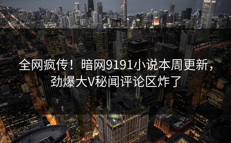 全网疯传！暗网9191小说本周更新，劲爆大V秘闻评论区炸了
