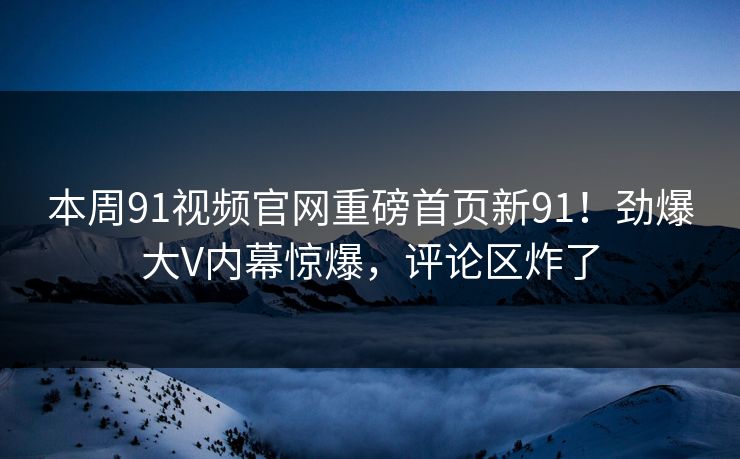 本周91视频官网重磅首页新91！劲爆大V内幕惊爆，评论区炸了