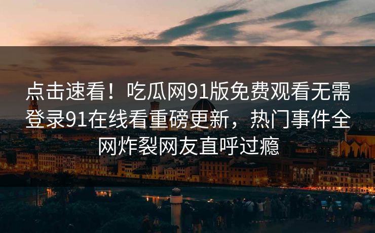 点击速看！吃瓜网91版免费观看无需登录91在线看重磅更新，热门事件全网炸裂网友直呼过瘾