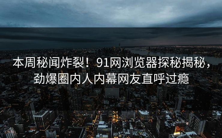 本周秘闻炸裂！91网浏览器探秘揭秘，劲爆圈内人内幕网友直呼过瘾