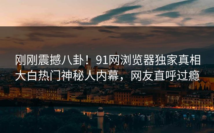 刚刚震撼八卦！91网浏览器独家真相大白热门神秘人内幕，网友直呼过瘾
