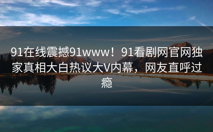 91在线震撼91www！91看剧网官网独家真相大白热议大V内幕，网友直呼过瘾