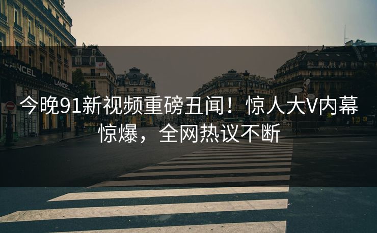 今晚91新视频重磅丑闻！惊人大V内幕惊爆，全网热议不断