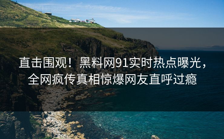 直击围观！黑料网91实时热点曝光，全网疯传真相惊爆网友直呼过瘾