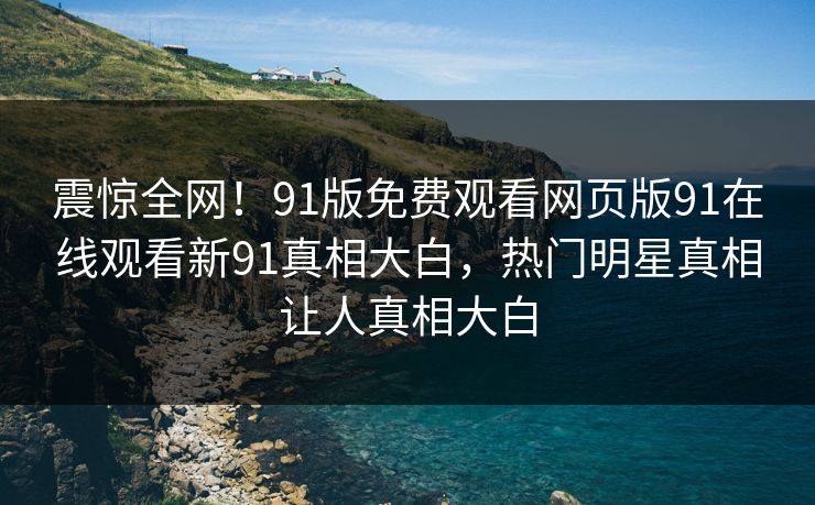 震惊全网！91版免费观看网页版91在线观看新91真相大白，热门明星真相让人真相大白
