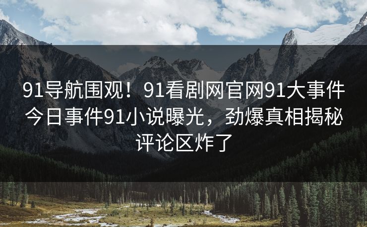 91导航围观！91看剧网官网91大事件今日事件91小说曝光，劲爆真相揭秘评论区炸了