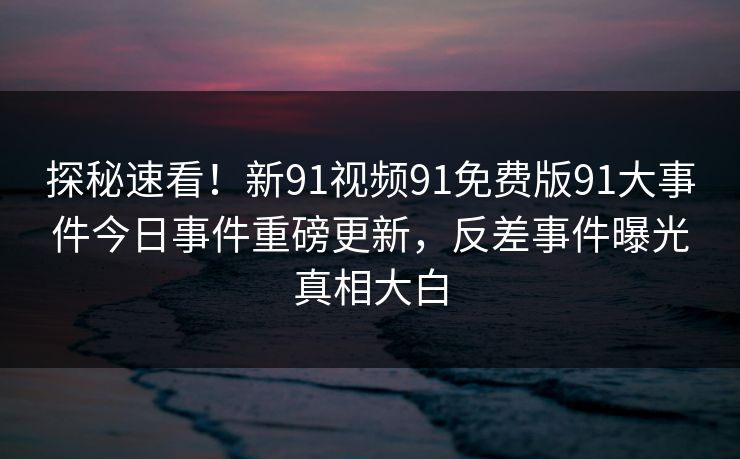 探秘速看！新91视频91免费版91大事件今日事件重磅更新，反差事件曝光真相大白