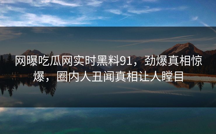 网曝吃瓜网实时黑料91，劲爆真相惊爆，圈内人丑闻真相让人瞠目