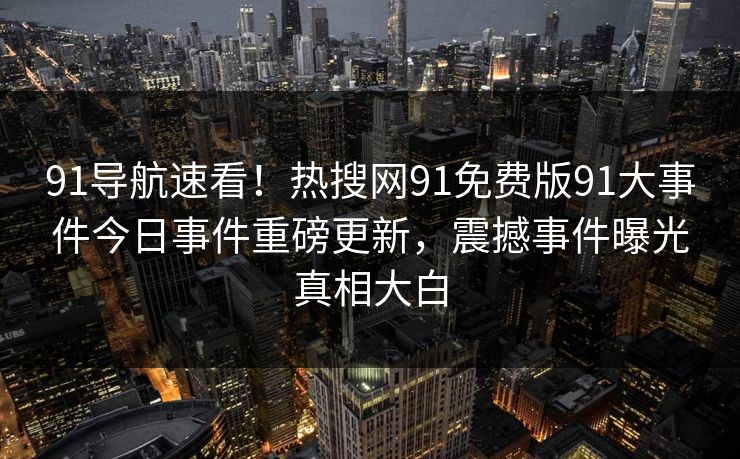 91导航速看！热搜网91免费版91大事件今日事件重磅更新，震撼事件曝光真相大白