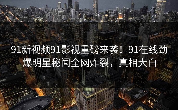91新视频91影视重磅来袭！91在线劲爆明星秘闻全网炸裂，真相大白