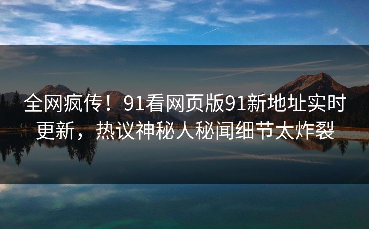 全网疯传！91看网页版91新地址实时更新，热议神秘人秘闻细节太炸裂