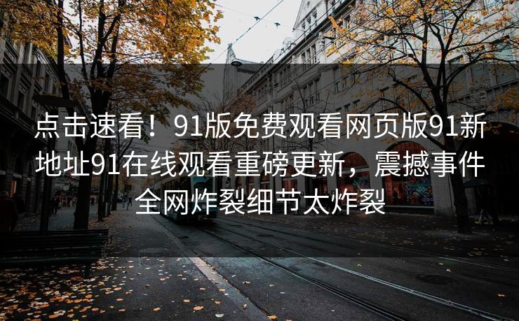 点击速看！91版免费观看网页版91新地址91在线观看重磅更新，震撼事件全网炸裂细节太炸裂