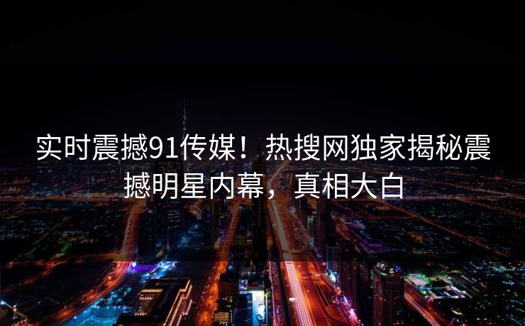 实时震撼91传媒！热搜网独家揭秘震撼明星内幕，真相大白