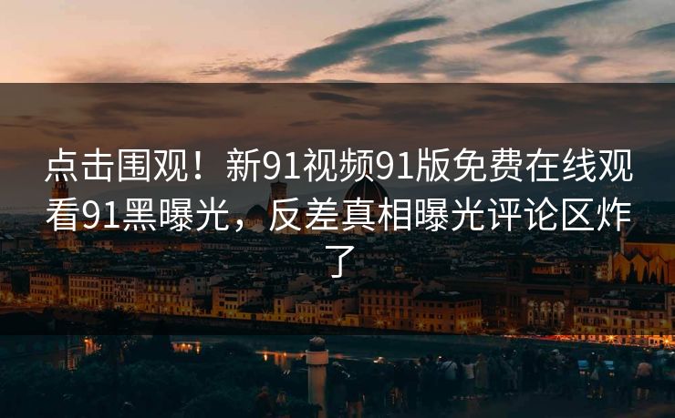 点击围观！新91视频91版免费在线观看91黑曝光，反差真相曝光评论区炸了