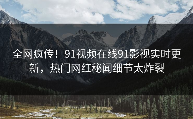 全网疯传！91视频在线91影视实时更新，热门网红秘闻细节太炸裂