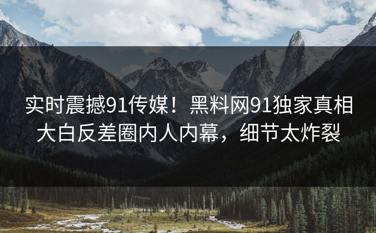 实时震撼91传媒！黑料网91独家真相大白反差圈内人内幕，细节太炸裂