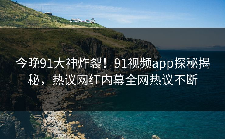 今晚91大神炸裂！91视频app探秘揭秘，热议网红内幕全网热议不断