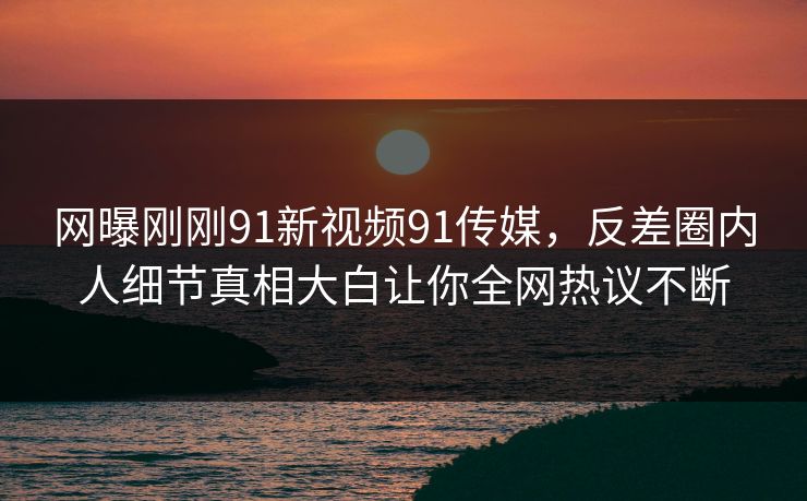 网曝刚刚91新视频91传媒，反差圈内人细节真相大白让你全网热议不断