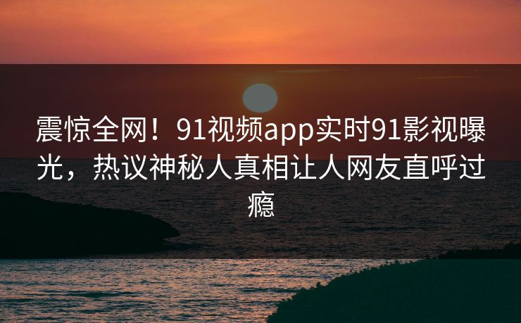 震惊全网！91视频app实时91影视曝光，热议神秘人真相让人网友直呼过瘾