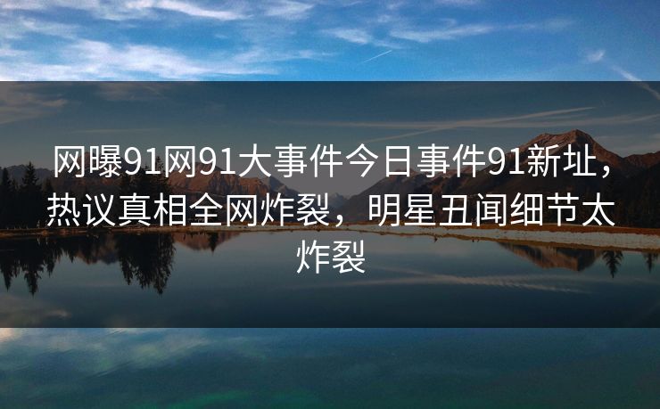 网曝91网91大事件今日事件91新址，热议真相全网炸裂，明星丑闻细节太炸裂