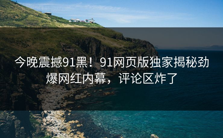 今晚震撼91黑！91网页版独家揭秘劲爆网红内幕，评论区炸了