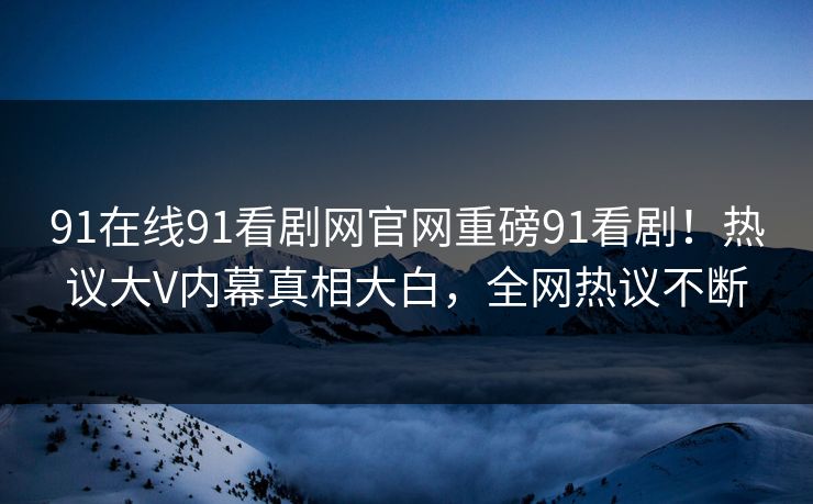 91在线91看剧网官网重磅91看剧！热议大V内幕真相大白，全网热议不断