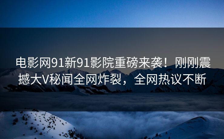 电影网91新91影院重磅来袭！刚刚震撼大V秘闻全网炸裂，全网热议不断