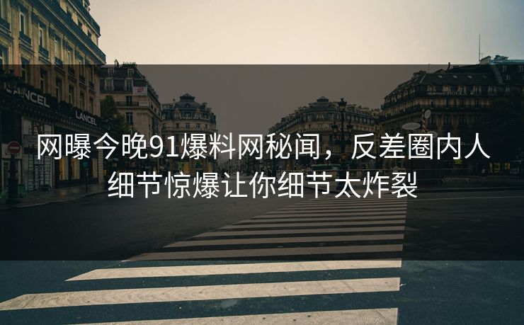 网曝今晚91爆料网秘闻，反差圈内人细节惊爆让你细节太炸裂