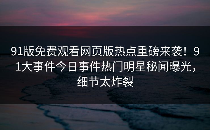 91版免费观看网页版热点重磅来袭！91大事件今日事件热门明星秘闻曝光，细节太炸裂