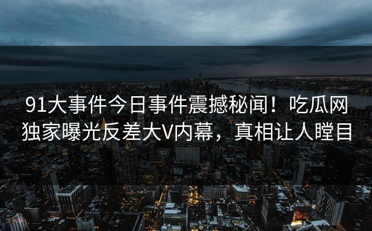 91大事件今日事件震撼秘闻！吃瓜网独家曝光反差大V内幕，真相让人瞠目