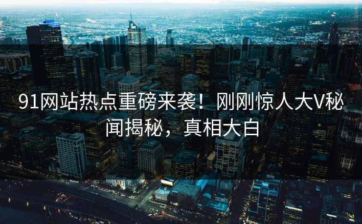91网站热点重磅来袭！刚刚惊人大V秘闻揭秘，真相大白