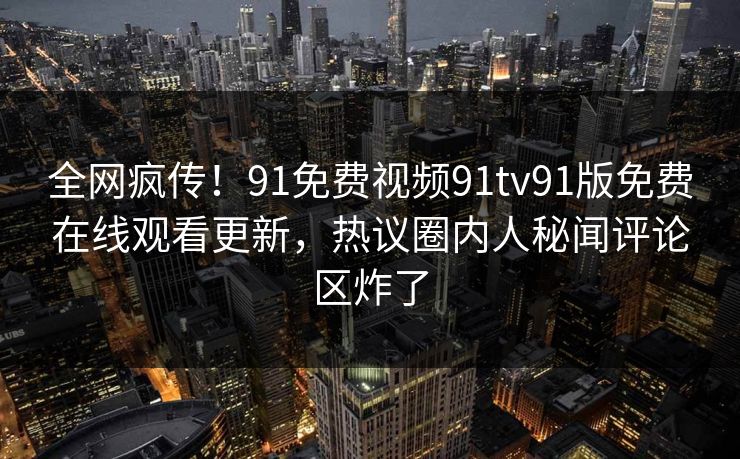 全网疯传！91免费视频91tv91版免费在线观看更新，热议圈内人秘闻评论区炸了