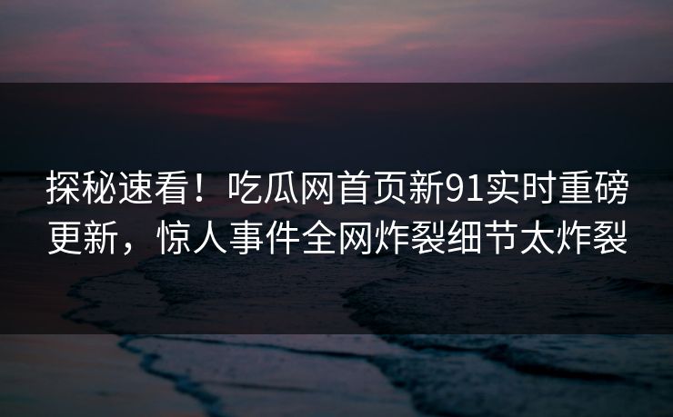 探秘速看！吃瓜网首页新91实时重磅更新，惊人事件全网炸裂细节太炸裂