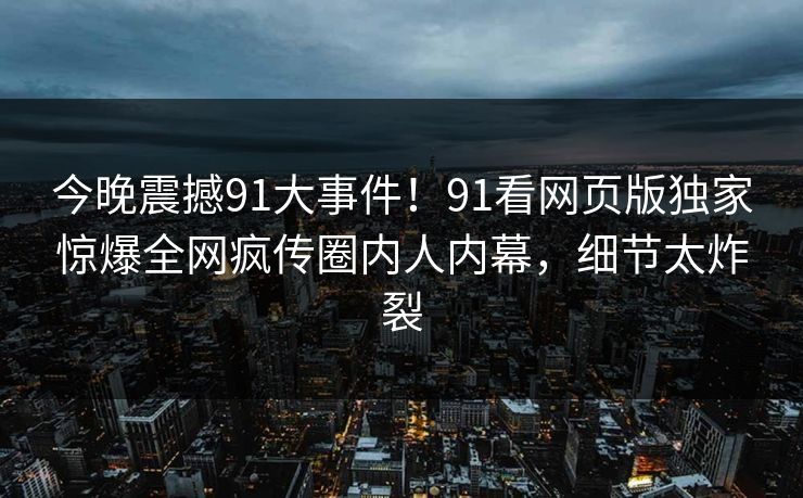 今晚震撼91大事件！91看网页版独家惊爆全网疯传圈内人内幕，细节太炸裂