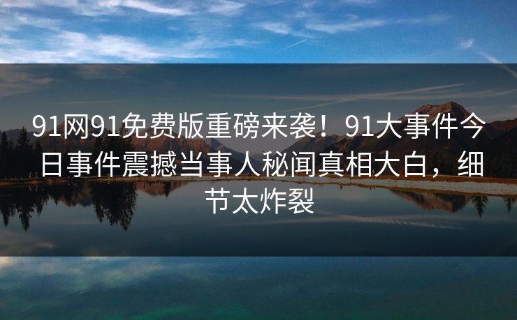 91网91免费版重磅来袭！91大事件今日事件震撼当事人秘闻真相大白，细节太炸裂