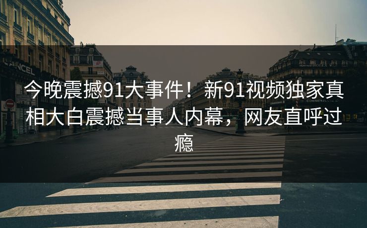 今晚震撼91大事件！新91视频独家真相大白震撼当事人内幕，网友直呼过瘾