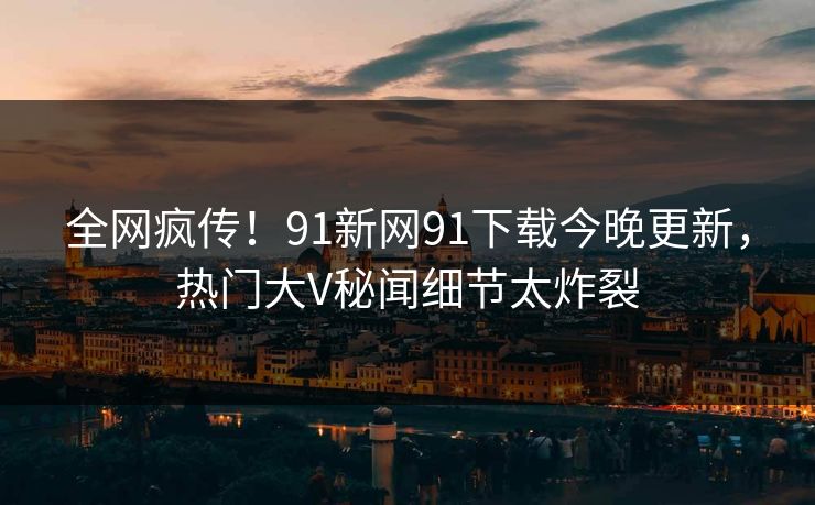 全网疯传！91新网91下载今晚更新，热门大V秘闻细节太炸裂