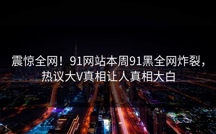 震惊全网！91网站本周91黑全网炸裂，热议大V真相让人真相大白