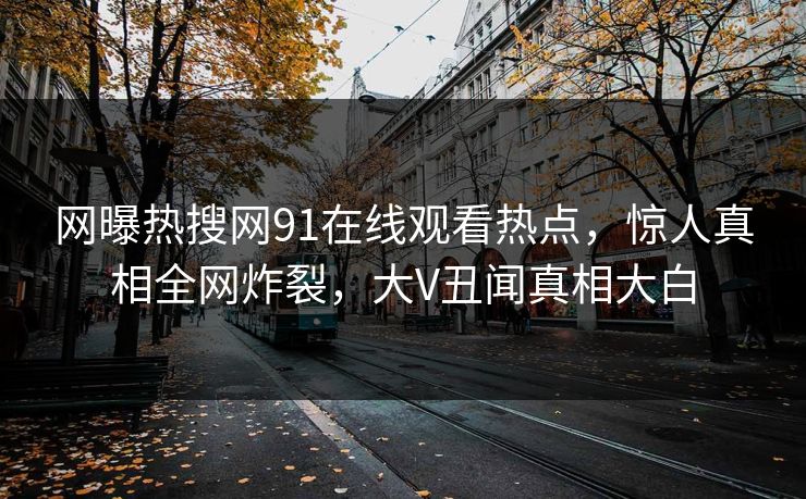 网曝热搜网91在线观看热点，惊人真相全网炸裂，大V丑闻真相大白