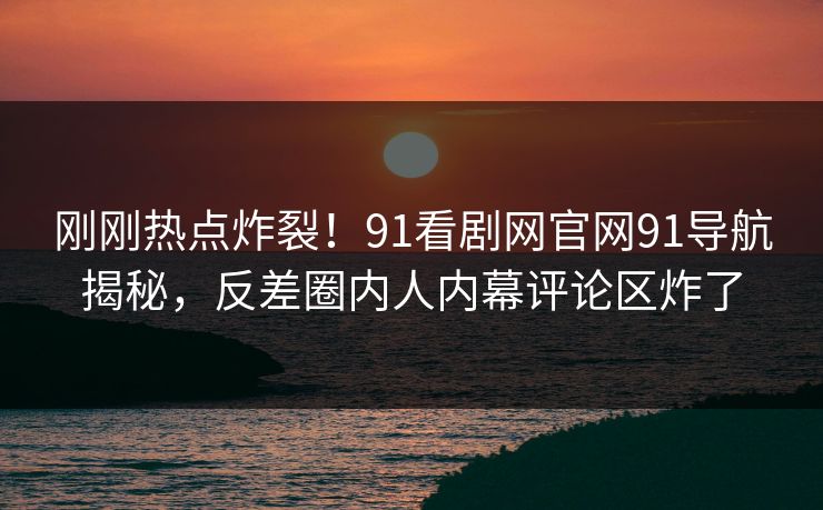 刚刚热点炸裂！91看剧网官网91导航揭秘，反差圈内人内幕评论区炸了