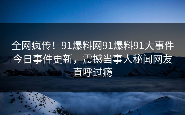 全网疯传！91爆料网91爆料91大事件今日事件更新，震撼当事人秘闻网友直呼过瘾